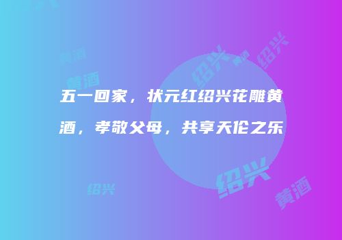 五一回家，状元红绍兴花雕黄酒，孝敬父母，共享天伦之乐