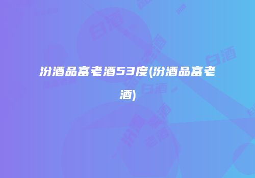 汾酒品富老酒53度(汾酒品富老酒)