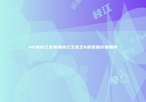 42度枝江柔雅酒枝江王金王6瓶整箱价格如何