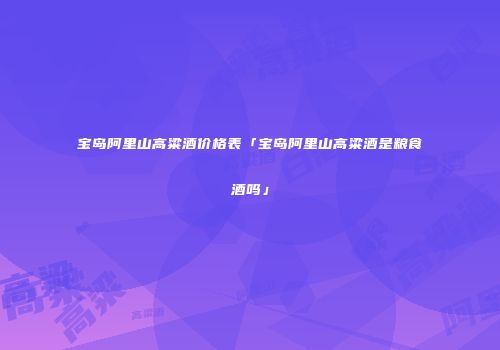 宝岛阿里山高粱酒价格表「宝岛阿里山高粱酒是粮食酒吗」