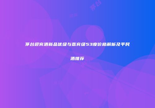 茅台迎宾酒新品优级与嘉宾级53度价格解析及平民酒推荐