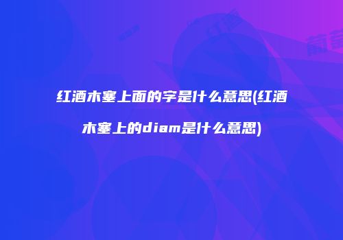 红酒木塞上面的字是什么意思(红酒木塞上的diam是什么意思)