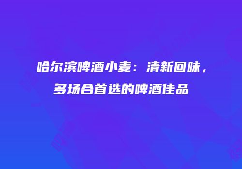 哈尔滨啤酒小麦：清新回味，多场合首选的啤酒佳品