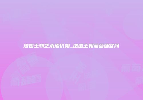 法国王朝艺术酒价格_法国王朝葡萄酒官网
