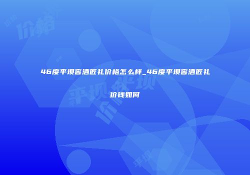 46度平坝窖酒匠礼价格怎么样_46度平坝窖酒匠礼价钱如何