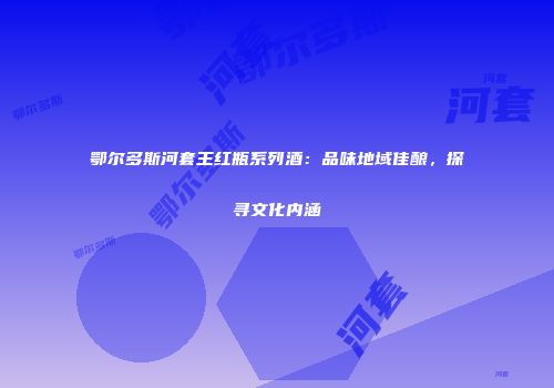 鄂尔多斯河套王红瓶系列酒：品味地域佳酿，探寻文化内涵