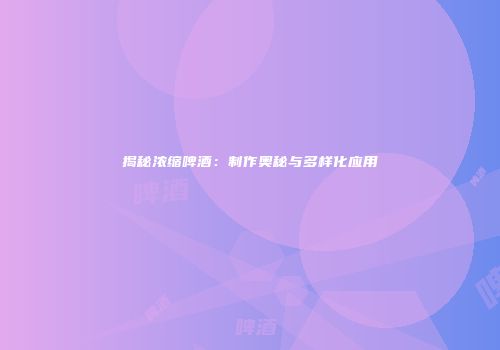揭秘浓缩啤酒：制作奥秘与多样化应用