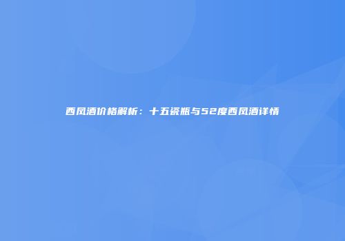 西凤酒价格解析：十五瓷瓶与52度西凤酒详情