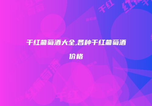 干红葡萄酒大全,各种干红葡萄酒价格