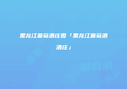 黑龙江葡萄酒庄园「黑龙江葡萄酒酒庄」