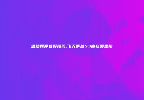 酒仙网茅台好抢吗,飞天茅台53度在哪里抢