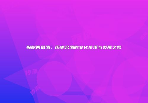 探秘西凤酒：历史名酒的文化传承与发展之路
