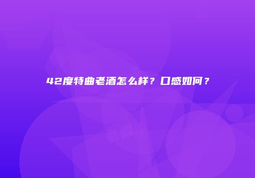 42度特曲老酒怎么样？口感如何？
