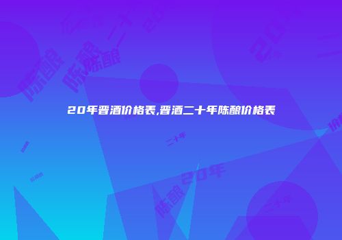 20年晋酒价格表,晋酒二十年陈酿价格表