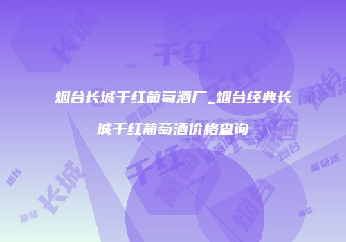 烟台长城干红葡萄酒厂_烟台经典长城干红葡萄酒价格查询