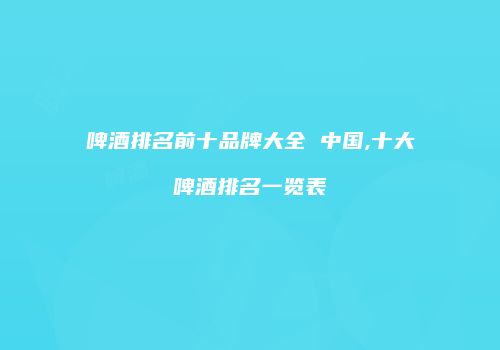 啤酒排名前十品牌大全 中国,十大啤酒排名一览表