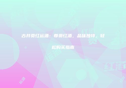 古井贡红运酒：尊贵红酒，品味独特，轻松购买指南