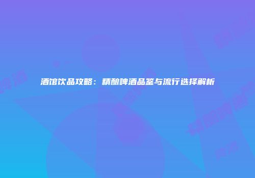 酒馆饮品攻略：精酿啤酒品鉴与流行选择解析