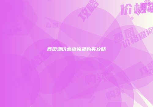 酉园酒价格查询及购买攻略