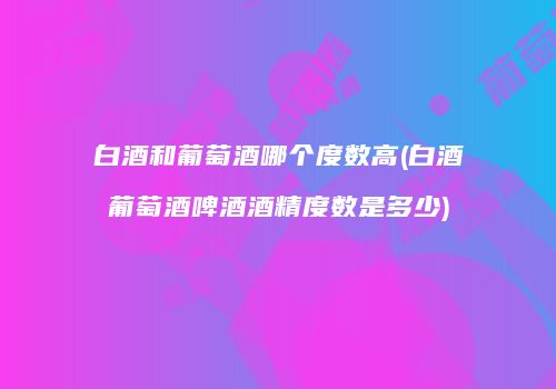 白酒和葡萄酒哪个度数高(白酒葡萄酒啤酒酒精度数是多少)