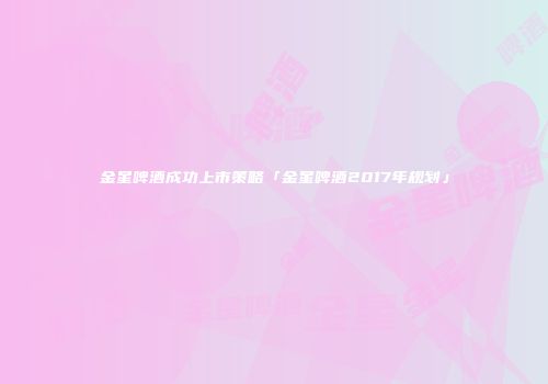金星啤酒成功上市策略「金星啤酒2017年规划」