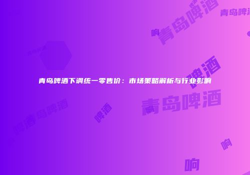 青岛啤酒下调统一零售价：市场策略解析与行业影响