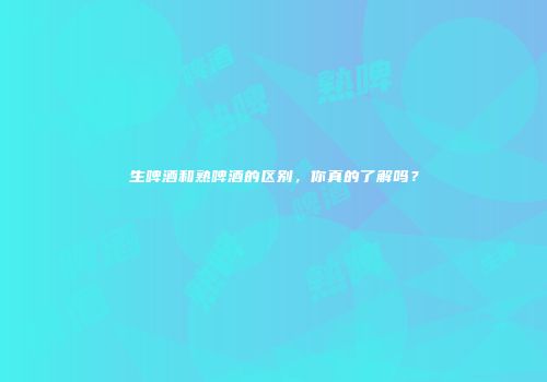 生啤酒和熟啤酒的区别，你真的了解吗？