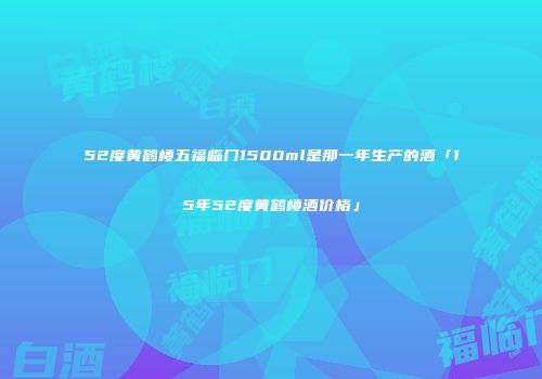 52度黄鹤楼五福临门1500ml是那一年生产的酒「15年52度黄鹤楼酒价格」