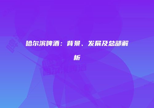 哈尔滨啤酒：背景、发展及总部解析