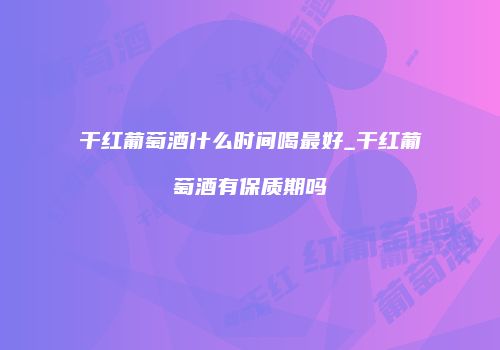 干红葡萄酒什么时间喝最好_干红葡萄酒有保质期吗