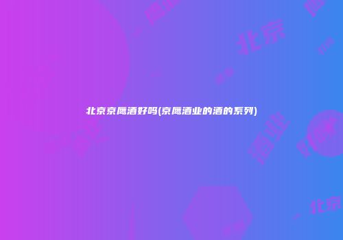 北京京鹰酒好吗(京鹰酒业的酒的系列)