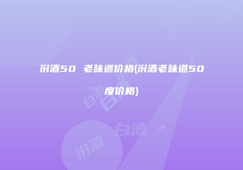 汾酒50 老味道价格(汾酒老味道50度价格)