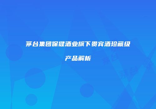 茅台集团保健酒业旗下贵宾酒珍藏级产品解析