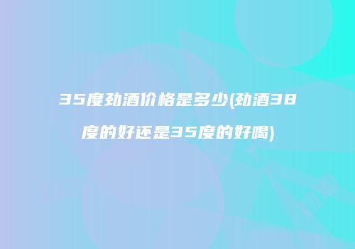 35度劲酒价格是多少(劲酒38度的好还是35度的好喝)