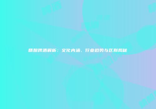 精酿啤酒解析：文化内涵、行业趋势与区别揭秘