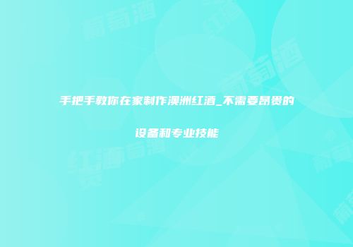 手把手教你在家制作澳洲红酒_不需要昂贵的设备和专业技能