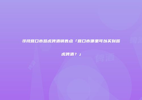 寻找营口市路虎啤酒销售点「营口市哪里可以买到路虎啤酒？」