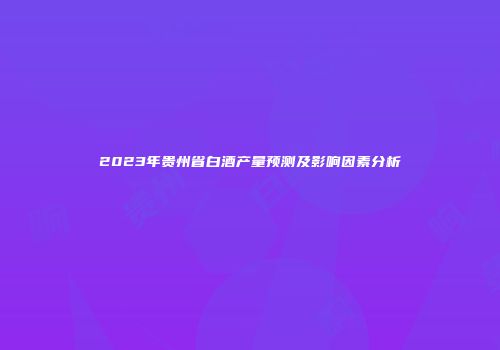 2023年贵州省白酒产量预测及影响因素分析