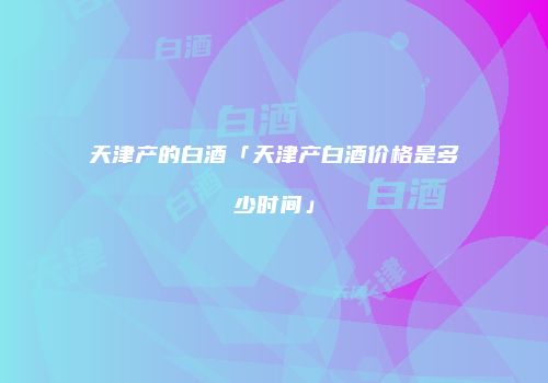 天津产的白酒「天津产白酒价格是多少时间」