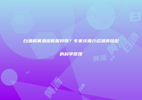 白酒和黄酒掺着喝好吗？专家详细介绍酒类搭配的科学原理