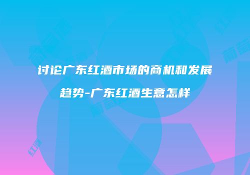 讨论广东红酒市场的商机和发展趋势-广东红酒生意怎样