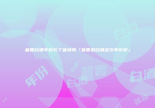 酱香白酒年份长了值钱吗「酱香型白酒多少年历史」