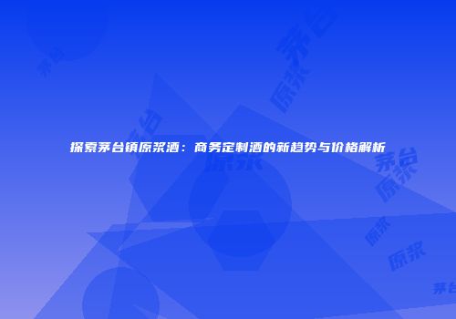 探索茅台镇原浆酒：商务定制酒的新趋势与价格解析