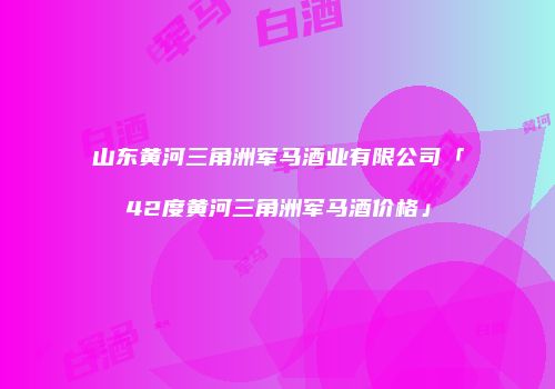 山东黄河三角洲军马酒业有限公司「42度黄河三角洲军马酒价格」