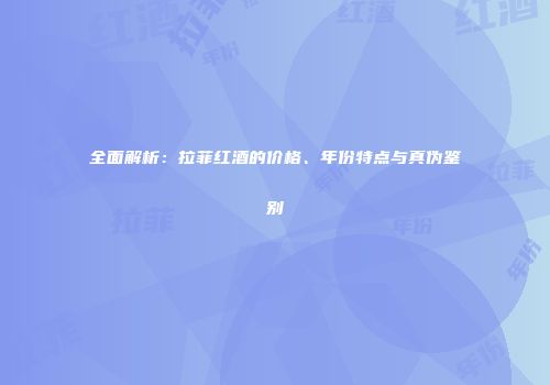 全面解析：拉菲红酒的价格、年份特点与真伪鉴别