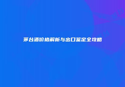 茅台酒价格解析与出口鉴定全攻略
