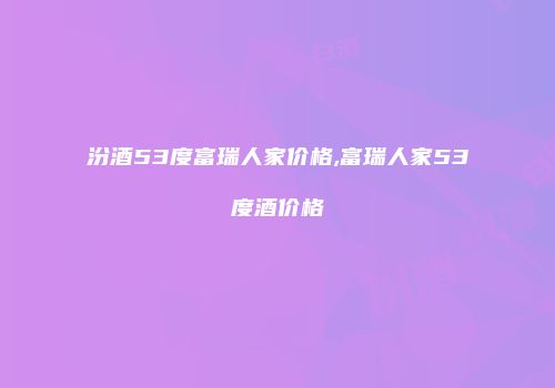 汾酒53度富瑞人家价格,富瑞人家53度酒价格