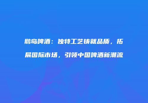 鹅岛啤酒：独特工艺铸就品质，拓展国际市场，引领中国啤酒新潮流
