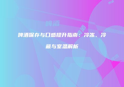 啤酒保存与口感提升指南：冷冻、冷藏与室温解析
