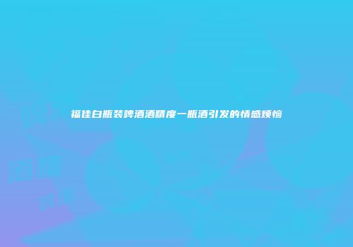 福佳白瓶装啤酒酒精度一瓶酒引发的情感烦恼